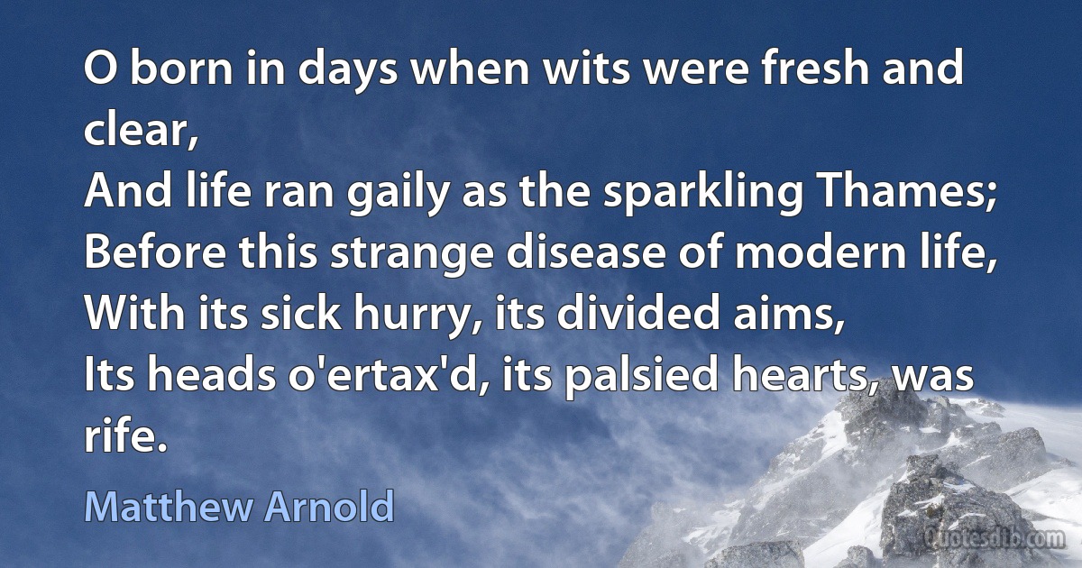 O born in days when wits were fresh and clear,
And life ran gaily as the sparkling Thames;
Before this strange disease of modern life,
With its sick hurry, its divided aims,
Its heads o'ertax'd, its palsied hearts, was rife. (Matthew Arnold)