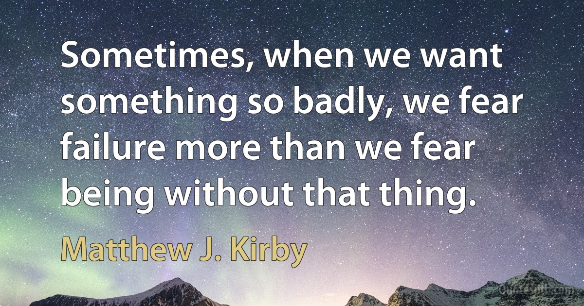 Sometimes, when we want something so badly, we fear failure more than we fear being without that thing. (Matthew J. Kirby)