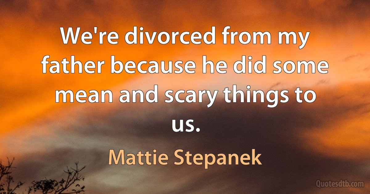 We're divorced from my father because he did some mean and scary things to us. (Mattie Stepanek)