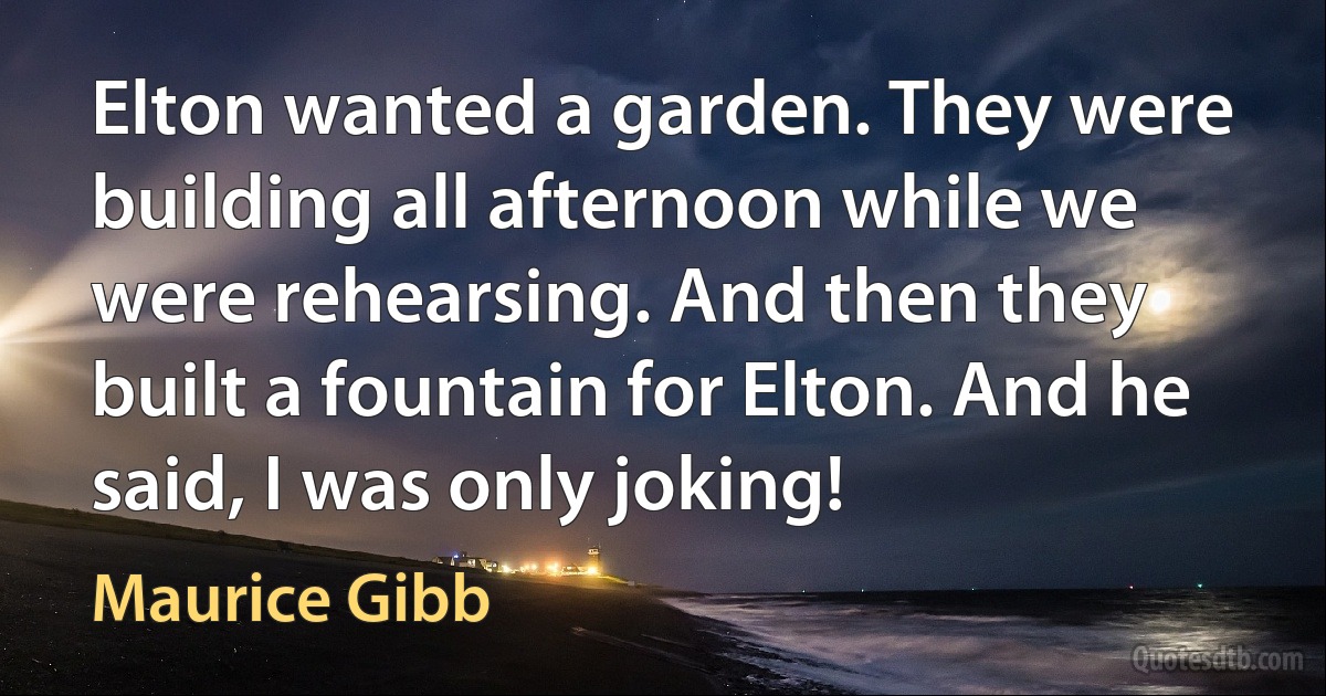 Elton wanted a garden. They were building all afternoon while we were rehearsing. And then they built a fountain for Elton. And he said, I was only joking! (Maurice Gibb)