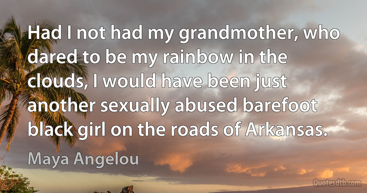 Had I not had my grandmother, who dared to be my rainbow in the clouds, I would have been just another sexually abused barefoot black girl on the roads of Arkansas. (Maya Angelou)