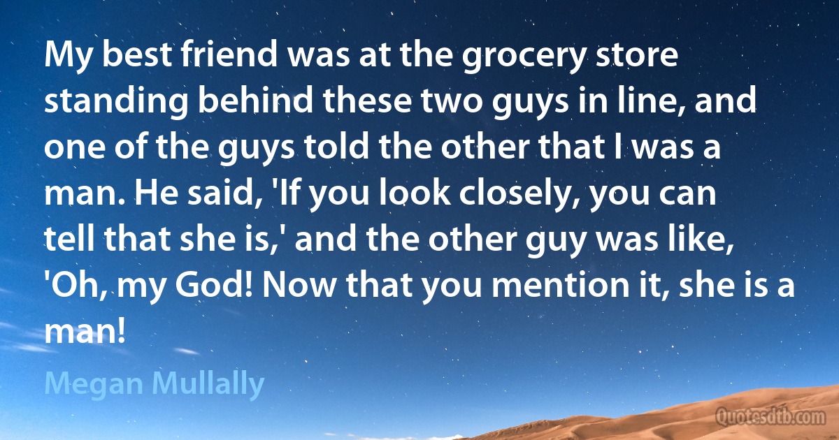 My best friend was at the grocery store standing behind these two guys in line, and one of the guys told the other that I was a man. He said, 'If you look closely, you can tell that she is,' and the other guy was like, 'Oh, my God! Now that you mention it, she is a man! (Megan Mullally)