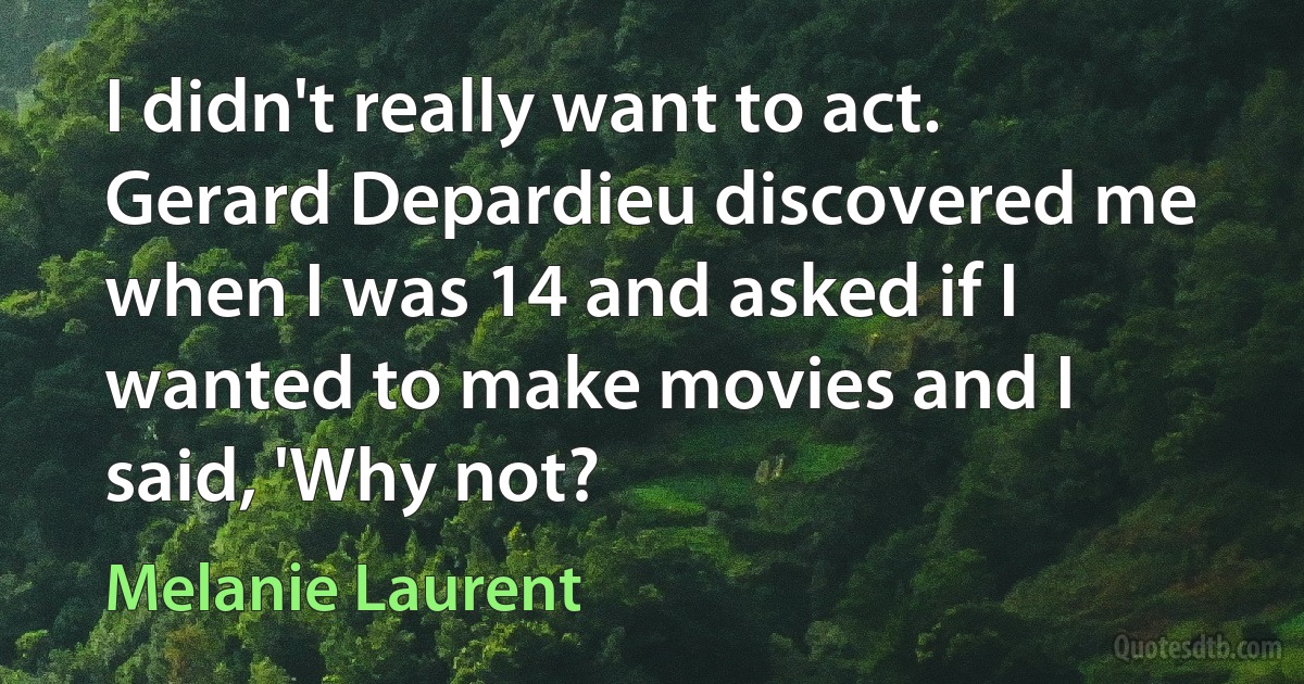 I didn't really want to act. Gerard Depardieu discovered me when I was 14 and asked if I wanted to make movies and I said, 'Why not? (Melanie Laurent)