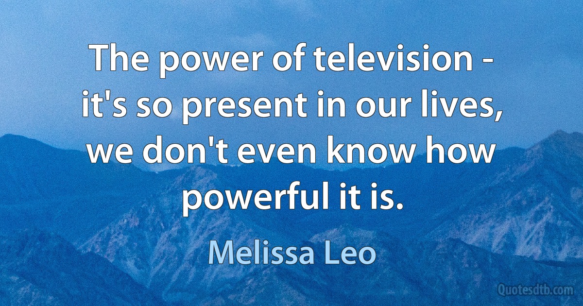 The power of television - it's so present in our lives, we don't even know how powerful it is. (Melissa Leo)