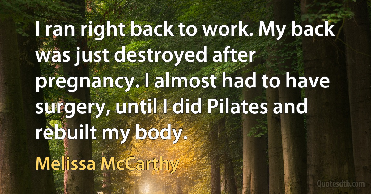 I ran right back to work. My back was just destroyed after pregnancy. I almost had to have surgery, until I did Pilates and rebuilt my body. (Melissa McCarthy)