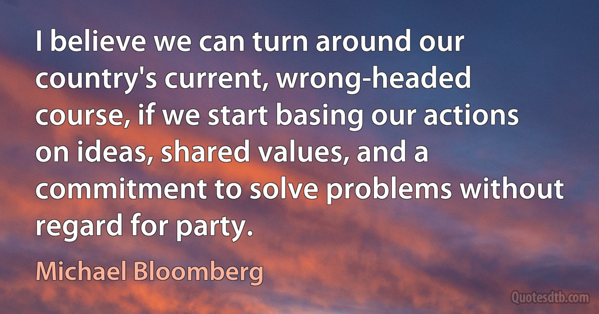 I believe we can turn around our country's current, wrong-headed course, if we start basing our actions on ideas, shared values, and a commitment to solve problems without regard for party. (Michael Bloomberg)