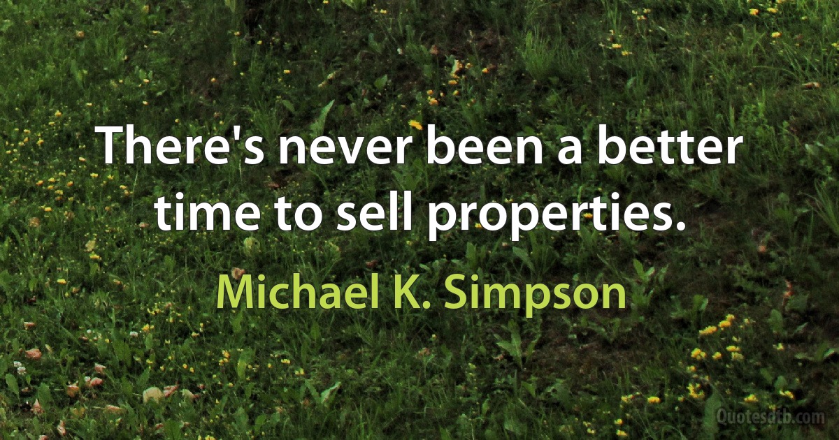 There's never been a better time to sell properties. (Michael K. Simpson)