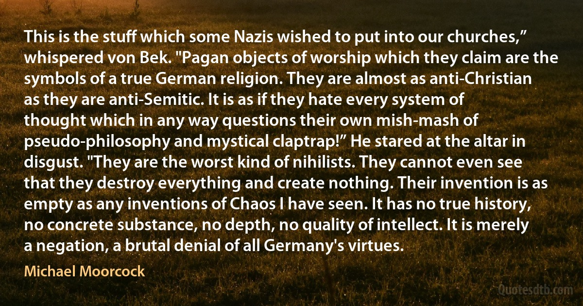 This is the stuff which some Nazis wished to put into our churches,” whispered von Bek. "Pagan objects of worship which they claim are the symbols of a true German religion. They are almost as anti-Christian as they are anti-Semitic. It is as if they hate every system of thought which in any way questions their own mish-mash of pseudo-philosophy and mystical claptrap!” He stared at the altar in disgust. "They are the worst kind of nihilists. They cannot even see that they destroy everything and create nothing. Their invention is as empty as any inventions of Chaos I have seen. It has no true history, no concrete substance, no depth, no quality of intellect. It is merely a negation, a brutal denial of all Germany's virtues. (Michael Moorcock)