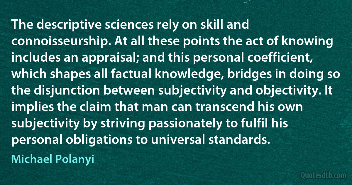 The descriptive sciences rely on skill and connoisseurship. At all these points the act of knowing includes an appraisal; and this personal coefficient, which shapes all factual knowledge, bridges in doing so the disjunction between subjectivity and objectivity. It implies the claim that man can transcend his own subjectivity by striving passionately to fulfil his personal obligations to universal standards. (Michael Polanyi)