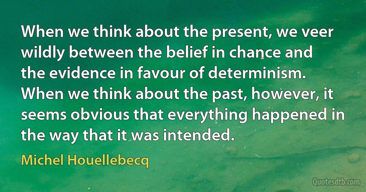 When we think about the present, we veer wildly between the belief in chance and the evidence in favour of determinism. When we think about the past, however, it seems obvious that everything happened in the way that it was intended. (Michel Houellebecq)