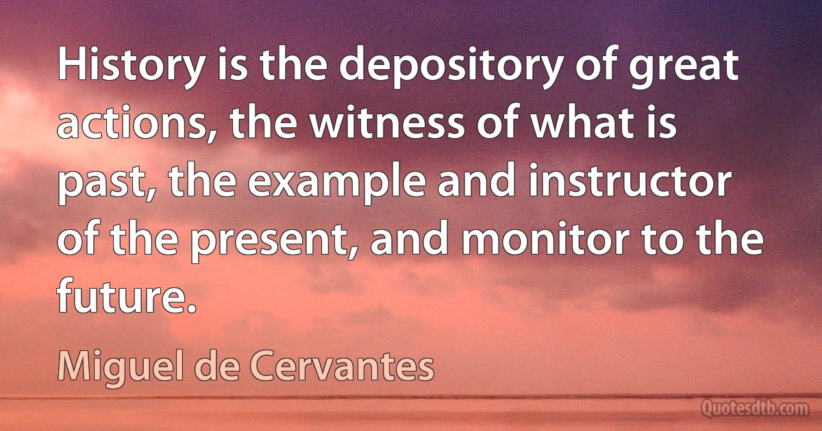 History is the depository of great actions, the witness of what is past, the example and instructor of the present, and monitor to the future. (Miguel de Cervantes)