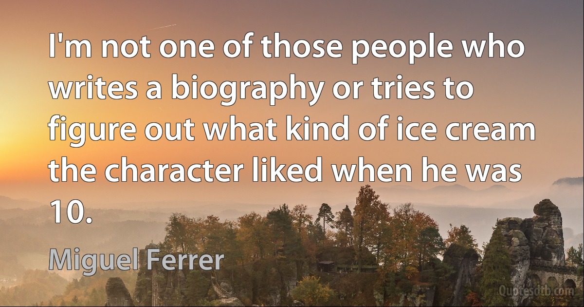 I'm not one of those people who writes a biography or tries to figure out what kind of ice cream the character liked when he was 10. (Miguel Ferrer)