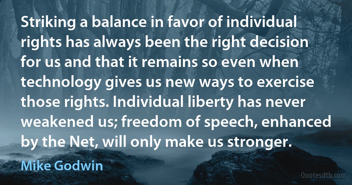 Striking a balance in favor of individual rights has always been the right decision for us and that it remains so even when technology gives us new ways to exercise those rights. Individual liberty has never weakened us; freedom of speech, enhanced by the Net, will only make us stronger. (Mike Godwin)