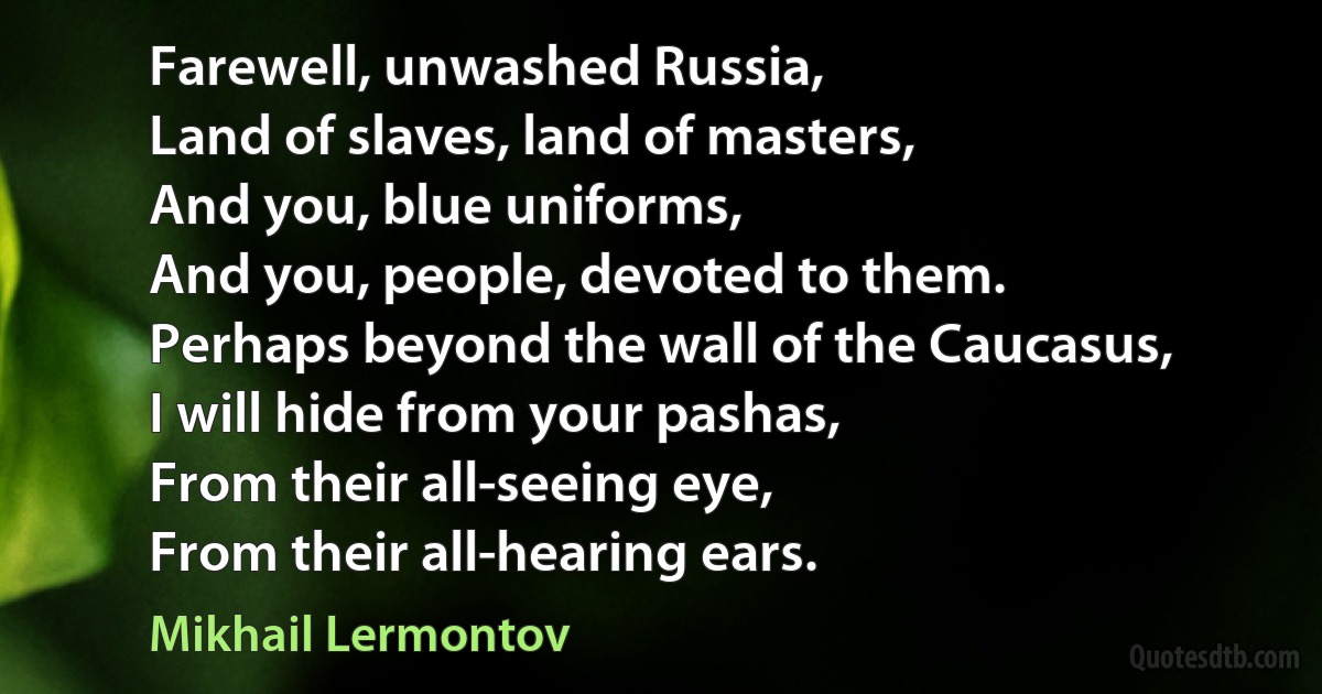 Farewell, unwashed Russia,
Land of slaves, land of masters,
And you, blue uniforms,
And you, people, devoted to them.
Perhaps beyond the wall of the Caucasus,
I will hide from your pashas,
From their all-seeing eye,
From their all-hearing ears. (Mikhail Lermontov)