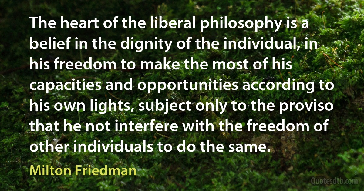 The heart of the liberal philosophy is a belief in the dignity of the individual, in his freedom to make the most of his capacities and opportunities according to his own lights, subject only to the proviso that he not interfere with the freedom of other individuals to do the same. (Milton Friedman)