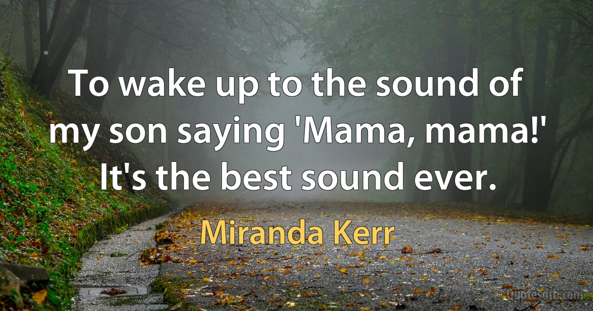 To wake up to the sound of my son saying 'Mama, mama!' It's the best sound ever. (Miranda Kerr)