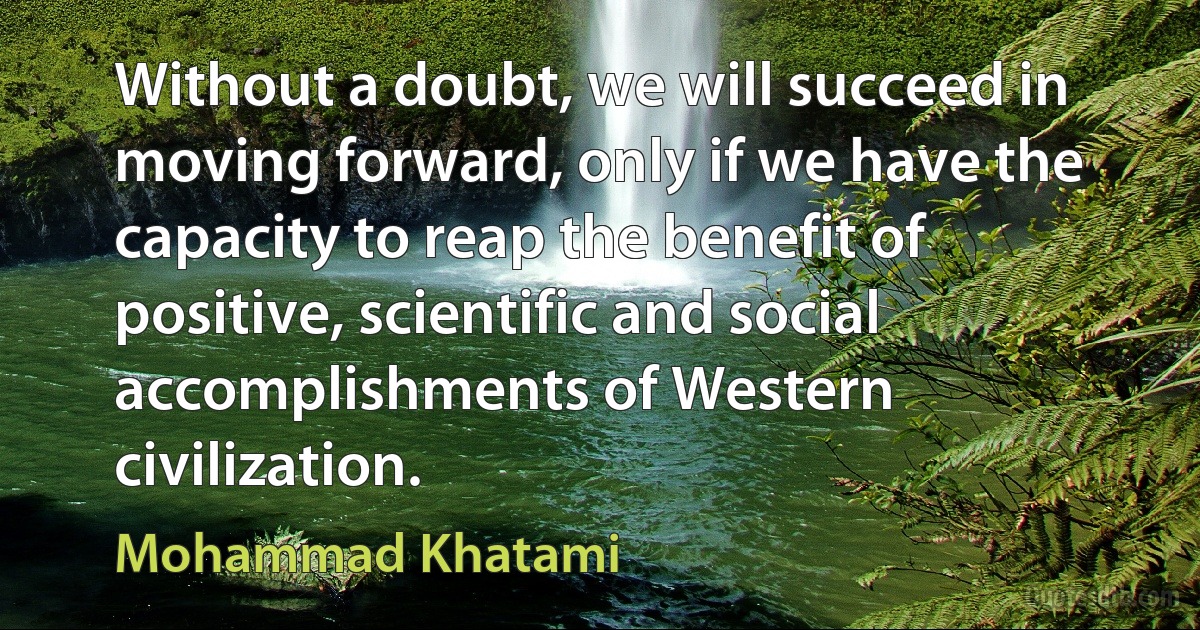 Without a doubt, we will succeed in moving forward, only if we have the capacity to reap the benefit of positive, scientific and social accomplishments of Western civilization. (Mohammad Khatami)