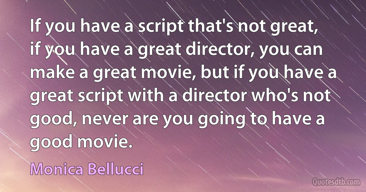 If you have a script that's not great, if you have a great director, you can make a great movie, but if you have a great script with a director who's not good, never are you going to have a good movie. (Monica Bellucci)