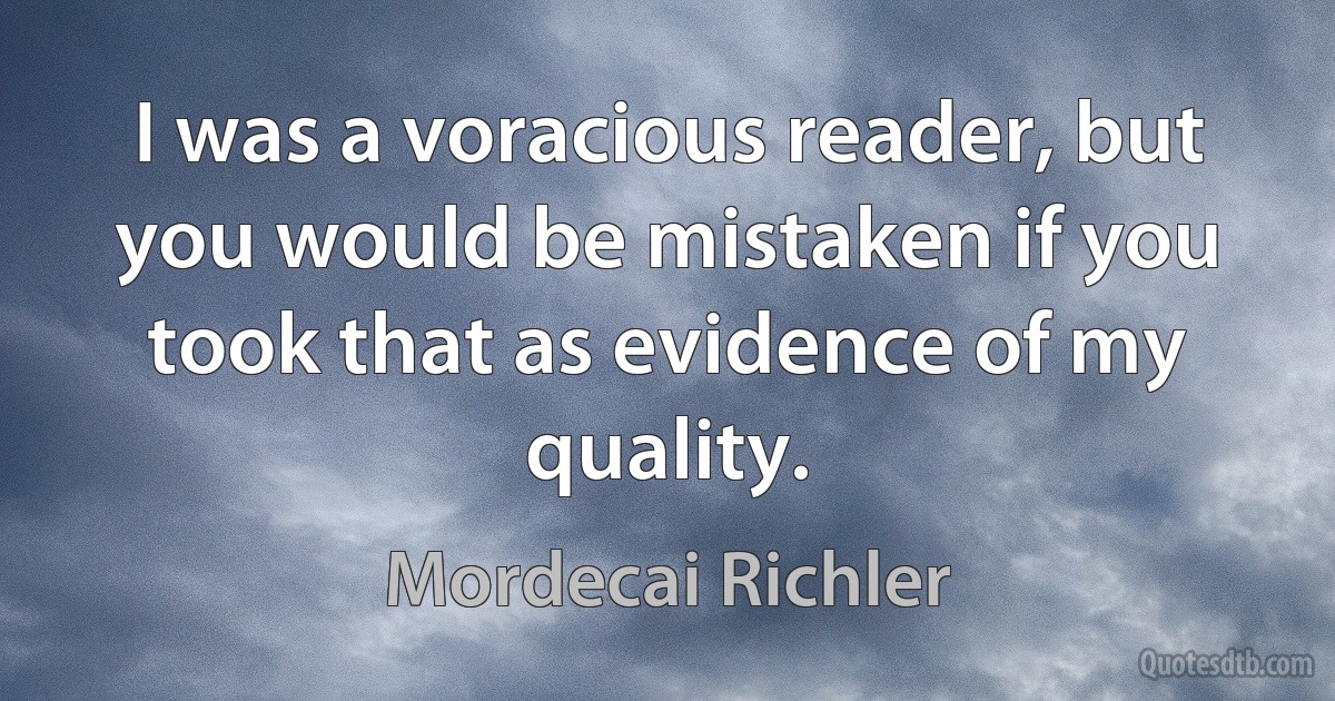 I was a voracious reader, but you would be mistaken if you took that as evidence of my quality. (Mordecai Richler)