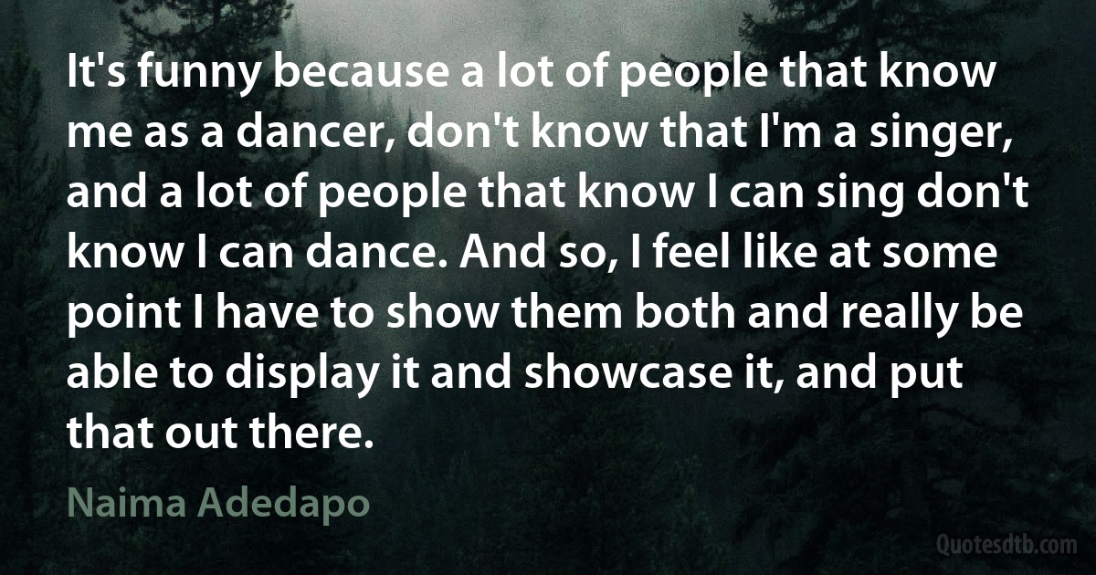 It's funny because a lot of people that know me as a dancer, don't know that I'm a singer, and a lot of people that know I can sing don't know I can dance. And so, I feel like at some point I have to show them both and really be able to display it and showcase it, and put that out there. (Naima Adedapo)