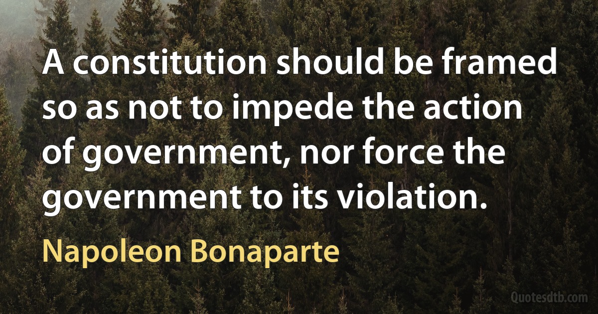 A constitution should be framed so as not to impede the action of government, nor force the government to its violation. (Napoleon Bonaparte)