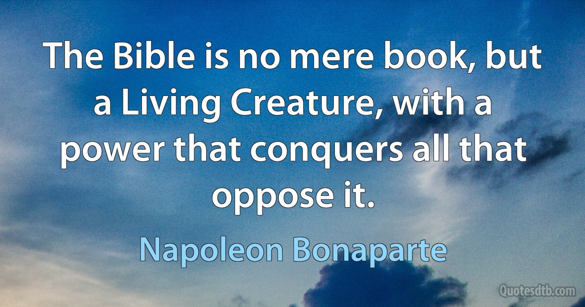 The Bible is no mere book, but a Living Creature, with a power that conquers all that oppose it. (Napoleon Bonaparte)