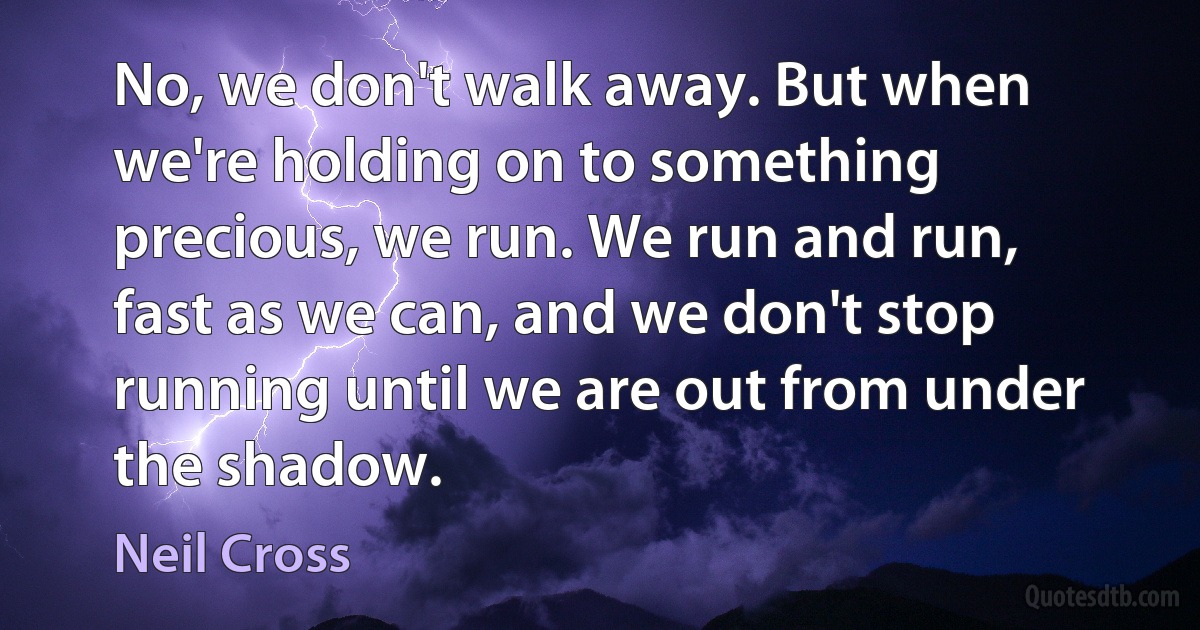 No, we don't walk away. But when we're holding on to something precious, we run. We run and run, fast as we can, and we don't stop running until we are out from under the shadow. (Neil Cross)