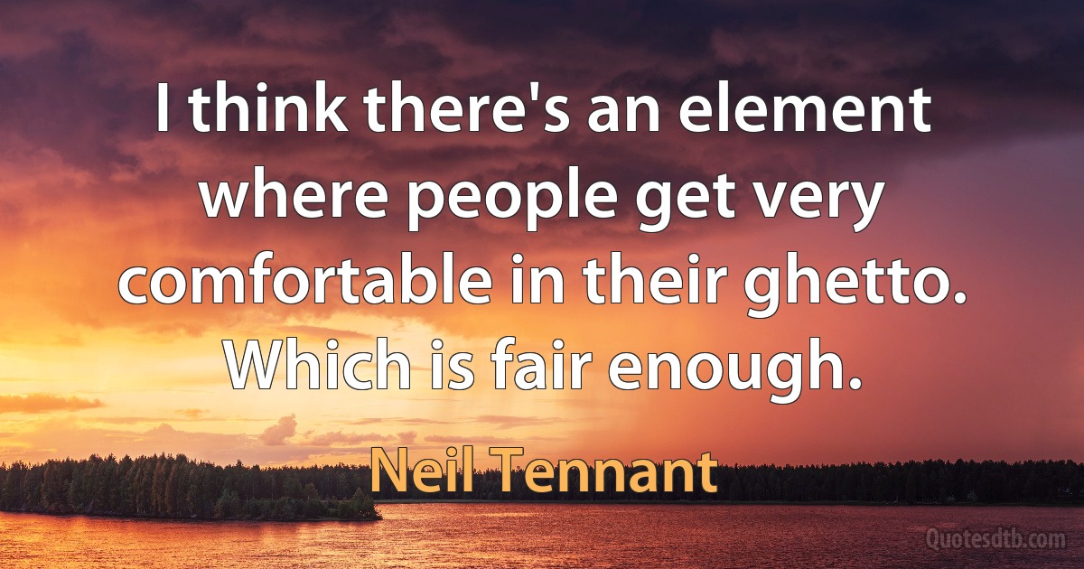 I think there's an element where people get very comfortable in their ghetto. Which is fair enough. (Neil Tennant)