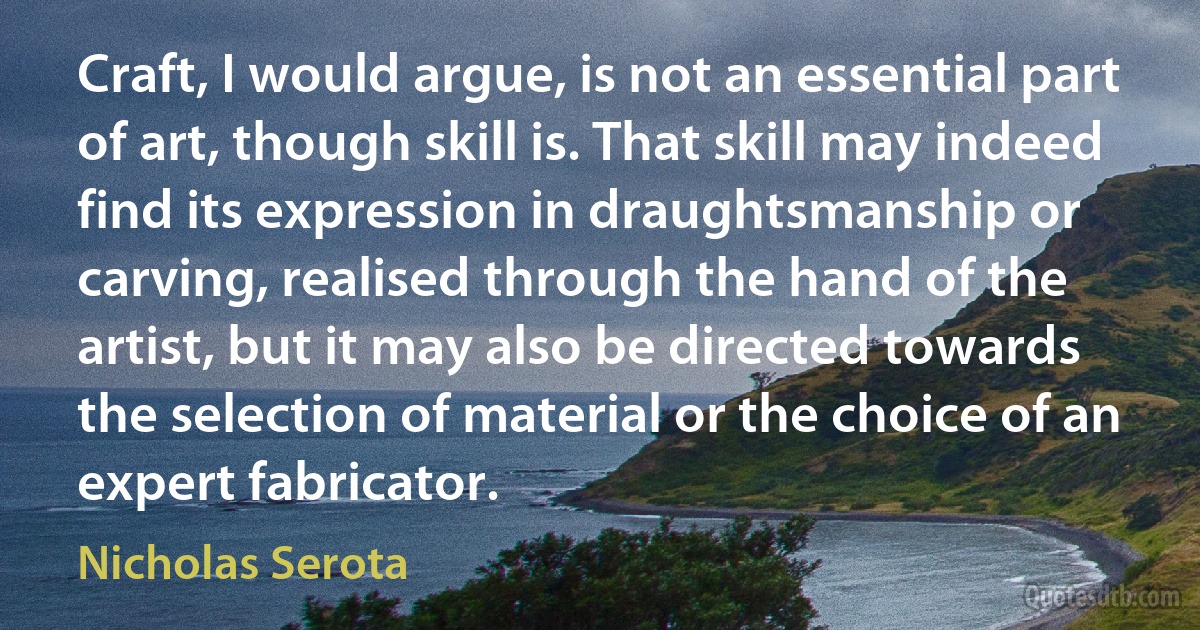 Craft, I would argue, is not an essential part of art, though skill is. That skill may indeed find its expression in draughtsmanship or carving, realised through the hand of the artist, but it may also be directed towards the selection of material or the choice of an expert fabricator. (Nicholas Serota)