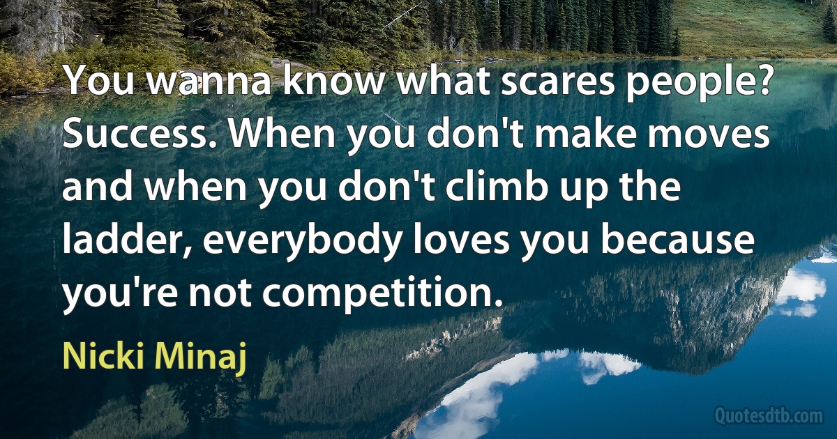 You wanna know what scares people? Success. When you don't make moves and when you don't climb up the ladder, everybody loves you because you're not competition. (Nicki Minaj)