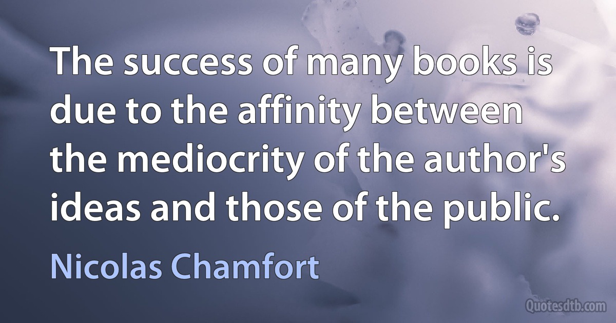 The success of many books is due to the affinity between the mediocrity of the author's ideas and those of the public. (Nicolas Chamfort)