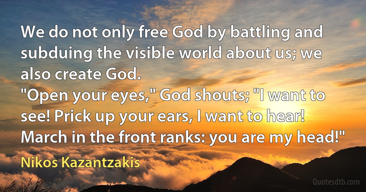 We do not only free God by battling and subduing the visible world about us; we also create God.
"Open your eyes," God shouts; "I want to see! Prick up your ears, I want to hear! March in the front ranks: you are my head!" (Nikos Kazantzakis)