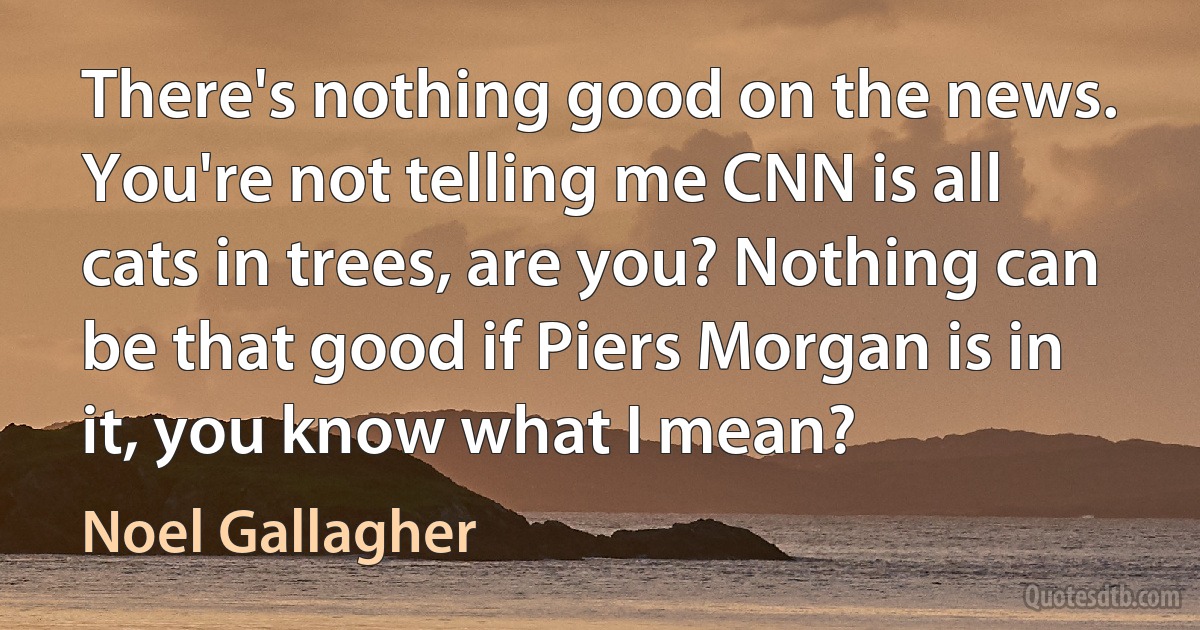 There's nothing good on the news. You're not telling me CNN is all cats in trees, are you? Nothing can be that good if Piers Morgan is in it, you know what I mean? (Noel Gallagher)