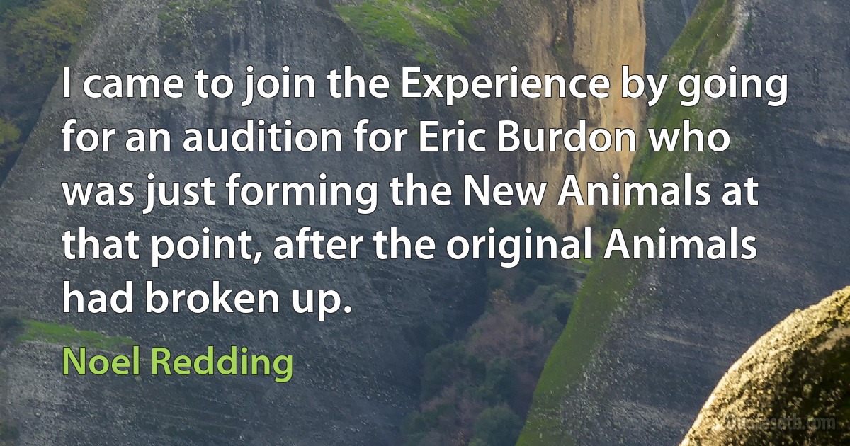 I came to join the Experience by going for an audition for Eric Burdon who was just forming the New Animals at that point, after the original Animals had broken up. (Noel Redding)