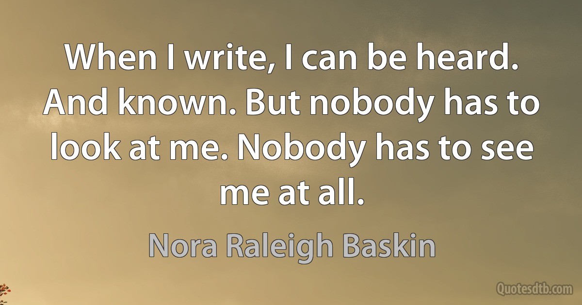 When I write, I can be heard. And known. But nobody has to look at me. Nobody has to see me at all. (Nora Raleigh Baskin)