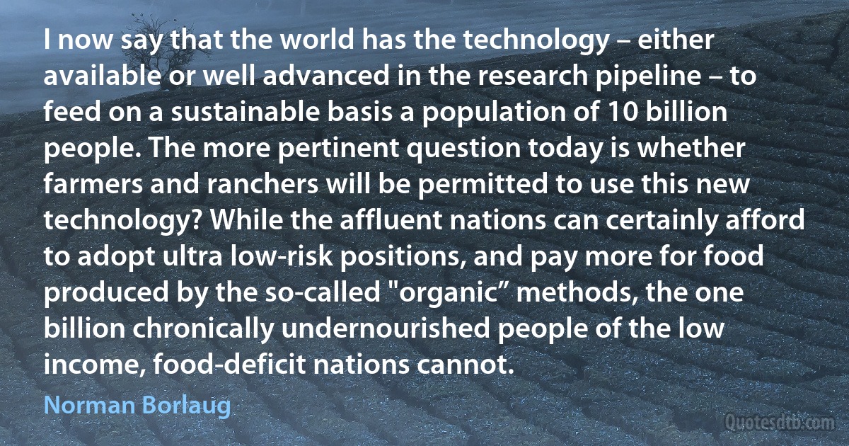 I now say that the world has the technology – either available or well advanced in the research pipeline – to feed on a sustainable basis a population of 10 billion people. The more pertinent question today is whether farmers and ranchers will be permitted to use this new technology? While the affluent nations can certainly afford to adopt ultra low-risk positions, and pay more for food produced by the so-called "organic” methods, the one billion chronically undernourished people of the low income, food-deficit nations cannot. (Norman Borlaug)