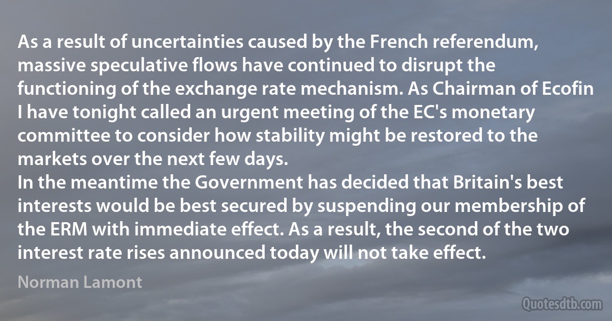 As a result of uncertainties caused by the French referendum, massive speculative flows have continued to disrupt the functioning of the exchange rate mechanism. As Chairman of Ecofin I have tonight called an urgent meeting of the EC's monetary committee to consider how stability might be restored to the markets over the next few days.
In the meantime the Government has decided that Britain's best interests would be best secured by suspending our membership of the ERM with immediate effect. As a result, the second of the two interest rate rises announced today will not take effect. (Norman Lamont)