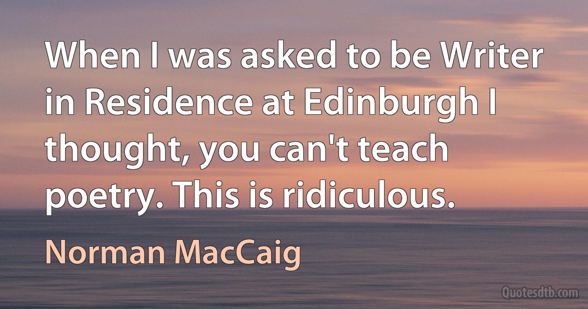 When I was asked to be Writer in Residence at Edinburgh I thought, you can't teach poetry. This is ridiculous. (Norman MacCaig)