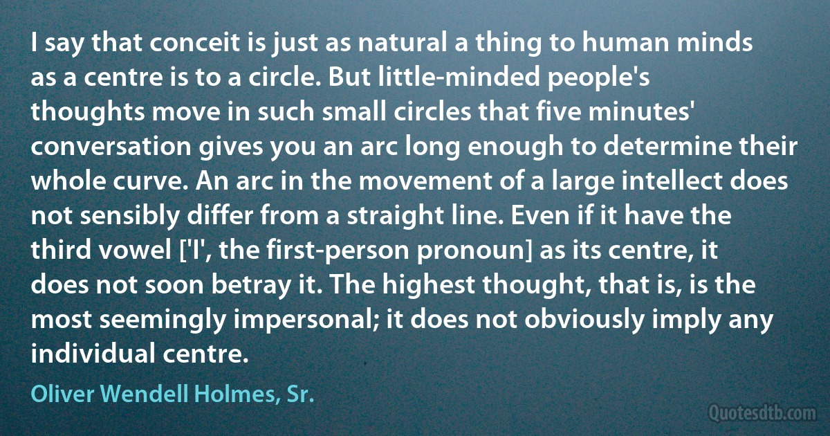 I say that conceit is just as natural a thing to human minds as a centre is to a circle. But little-minded people's thoughts move in such small circles that five minutes' conversation gives you an arc long enough to determine their whole curve. An arc in the movement of a large intellect does not sensibly differ from a straight line. Even if it have the third vowel ['I', the first-person pronoun] as its centre, it does not soon betray it. The highest thought, that is, is the most seemingly impersonal; it does not obviously imply any individual centre. (Oliver Wendell Holmes, Sr.)