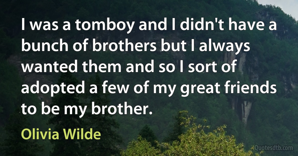 I was a tomboy and I didn't have a bunch of brothers but I always wanted them and so I sort of adopted a few of my great friends to be my brother. (Olivia Wilde)