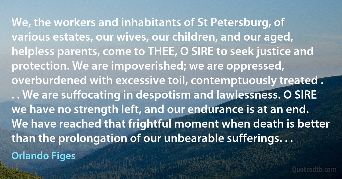 We, the workers and inhabitants of St Petersburg, of various estates, our wives, our children, and our aged, helpless parents, come to THEE, O SIRE to seek justice and protection. We are impoverished; we are oppressed, overburdened with excessive toil, contemptuously treated . . . We are suffocating in despotism and lawlessness. O SIRE we have no strength left, and our endurance is at an end. We have reached that frightful moment when death is better than the prolongation of our unbearable sufferings. . . (Orlando Figes)