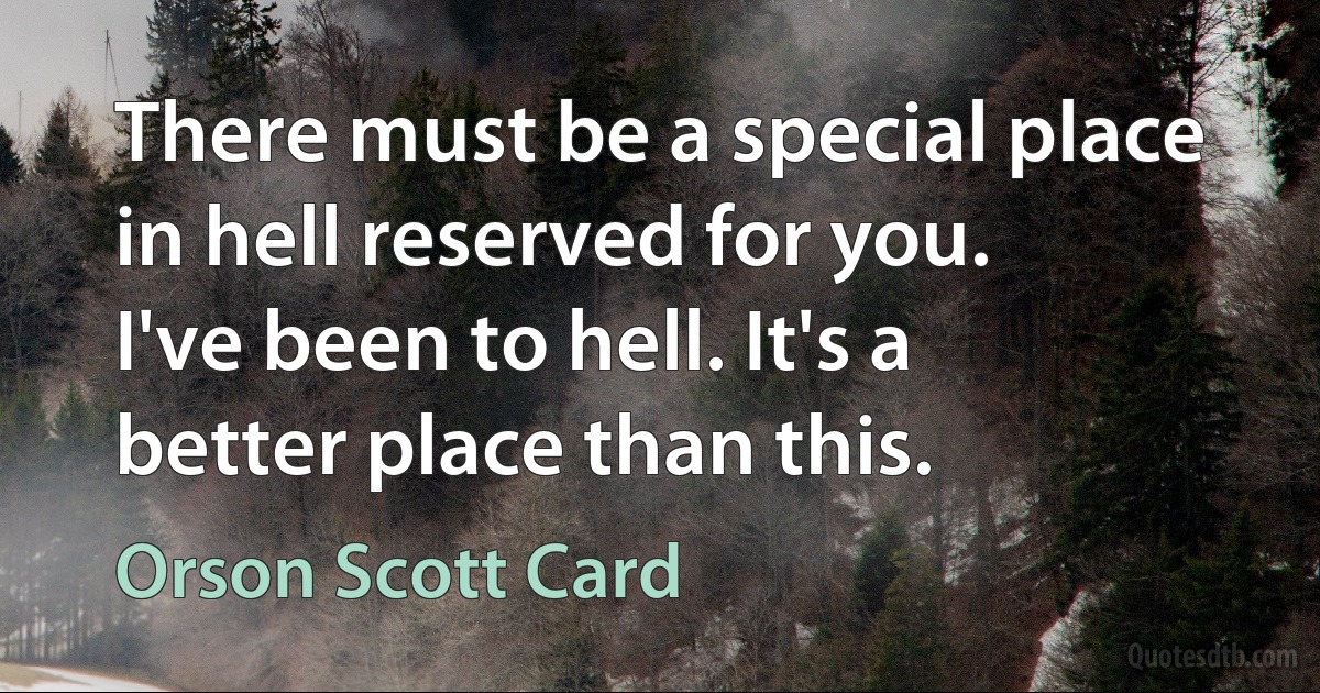 There must be a special place in hell reserved for you.
I've been to hell. It's a better place than this. (Orson Scott Card)