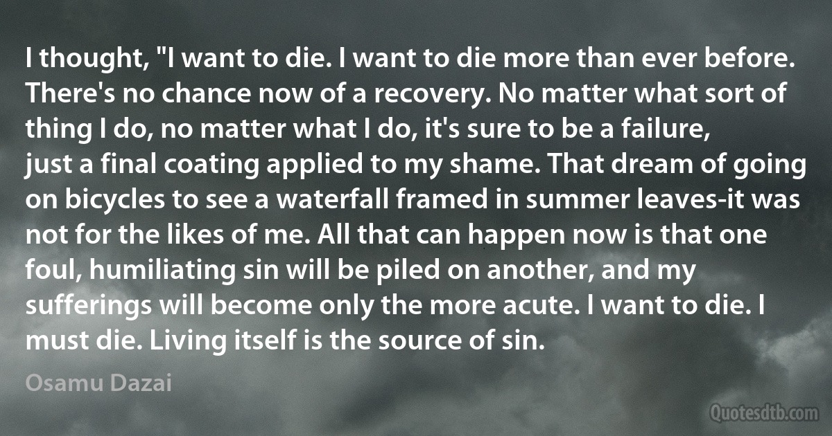 I thought, "I want to die. I want to die more than ever before. There's no chance now of a recovery. No matter what sort of thing I do, no matter what I do, it's sure to be a failure, just a final coating applied to my shame. That dream of going on bicycles to see a waterfall framed in summer leaves-it was not for the likes of me. All that can happen now is that one foul, humiliating sin will be piled on another, and my sufferings will become only the more acute. I want to die. I must die. Living itself is the source of sin. (Osamu Dazai)