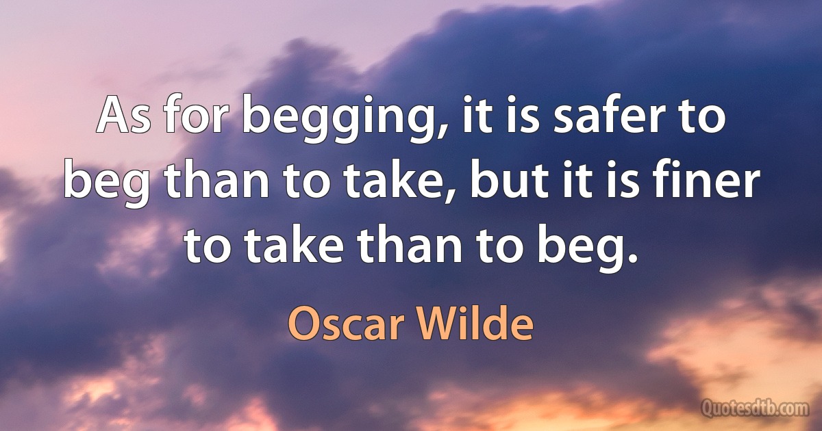 As for begging, it is safer to beg than to take, but it is finer to take than to beg. (Oscar Wilde)