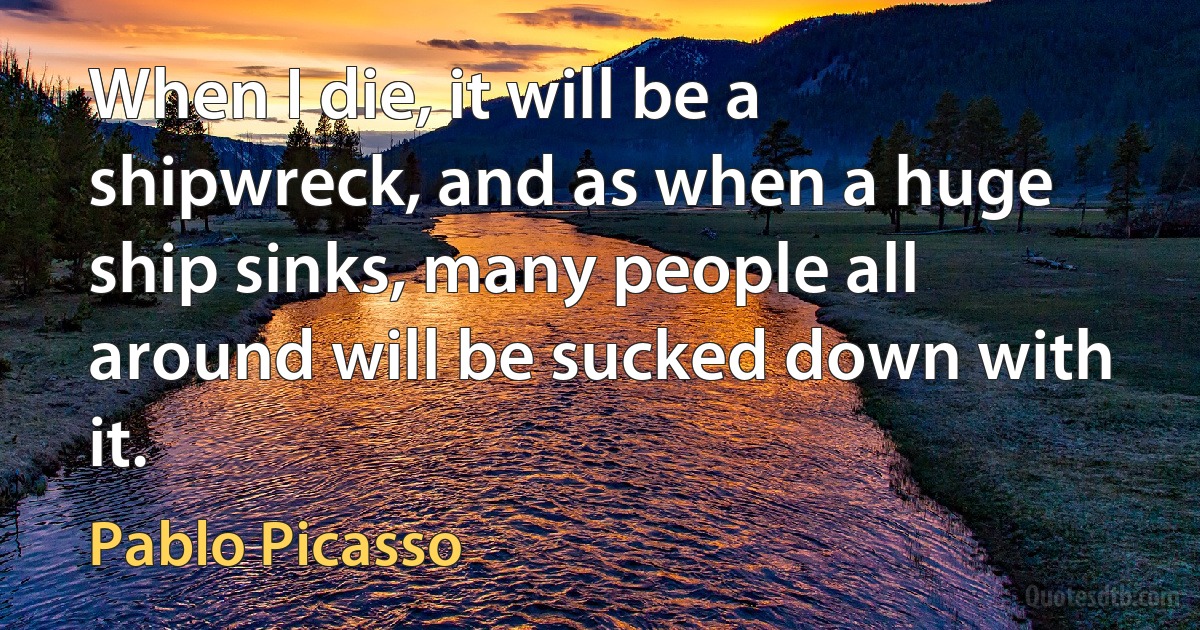 When I die, it will be a shipwreck, and as when a huge ship sinks, many people all around will be sucked down with it. (Pablo Picasso)