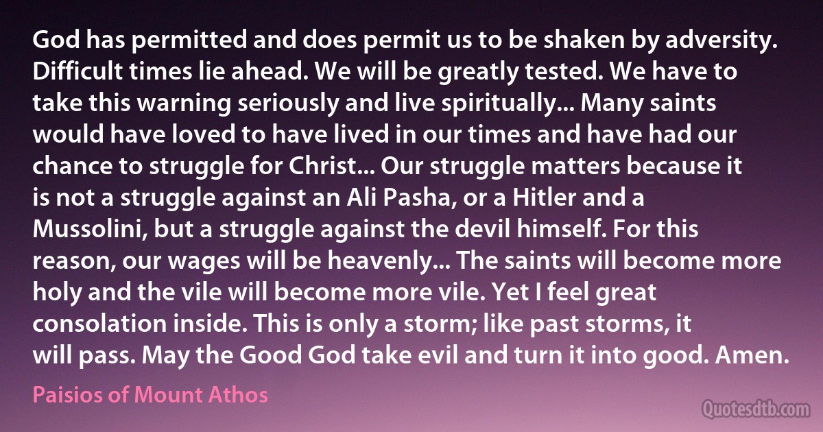 God has permitted and does permit us to be shaken by adversity. Difficult times lie ahead. We will be greatly tested. We have to take this warning seriously and live spiritually... Many saints would have loved to have lived in our times and have had our chance to struggle for Christ... Our struggle matters because it is not a struggle against an Ali Pasha, or a Hitler and a Mussolini, but a struggle against the devil himself. For this reason, our wages will be heavenly... The saints will become more holy and the vile will become more vile. Yet I feel great consolation inside. This is only a storm; like past storms, it will pass. May the Good God take evil and turn it into good. Amen. (Paisios of Mount Athos)