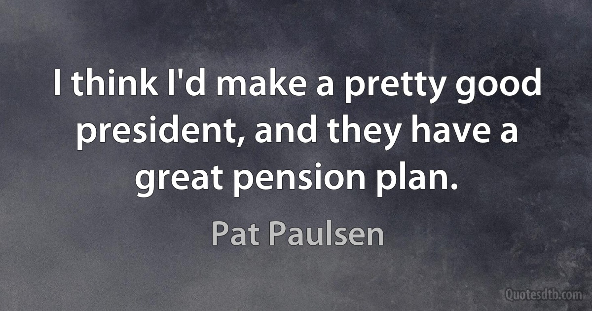 I think I'd make a pretty good president, and they have a great pension plan. (Pat Paulsen)