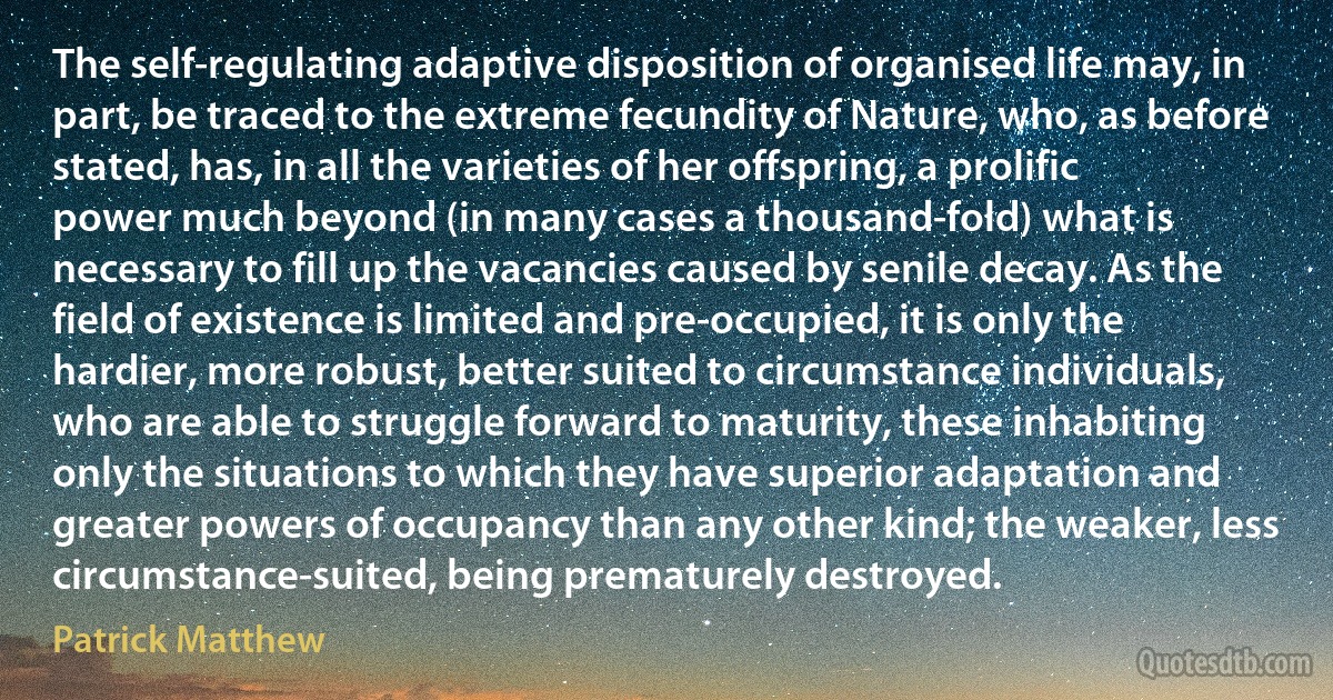 The self-regulating adaptive disposition of organised life may, in part, be traced to the extreme fecundity of Nature, who, as before stated, has, in all the varieties of her offspring, a prolific power much beyond (in many cases a thousand-fold) what is necessary to fill up the vacancies caused by senile decay. As the field of existence is limited and pre-occupied, it is only the hardier, more robust, better suited to circumstance individuals, who are able to struggle forward to maturity, these inhabiting only the situations to which they have superior adaptation and greater powers of occupancy than any other kind; the weaker, less circumstance-suited, being prematurely destroyed. (Patrick Matthew)