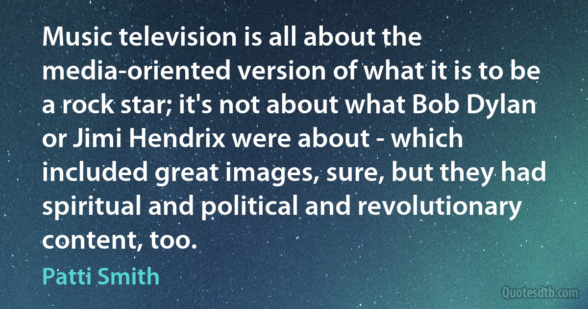 Music television is all about the media-oriented version of what it is to be a rock star; it's not about what Bob Dylan or Jimi Hendrix were about - which included great images, sure, but they had spiritual and political and revolutionary content, too. (Patti Smith)