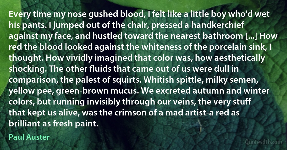 Every time my nose gushed blood, I felt like a little boy who'd wet his pants. I jumped out of the chair, pressed a handkerchief against my face, and hustled toward the nearest bathroom [...] How red the blood looked against the whiteness of the porcelain sink, I thought. How vividly imagined that color was, how aesthetically shocking. The other fluids that came out of us were dull in comparison, the palest of squirts. Whitish spittle, milky semen, yellow pee, green-brown mucus. We excreted autumn and winter colors, but running invisibly through our veins, the very stuff that kept us alive, was the crimson of a mad artist-a red as brilliant as fresh paint. (Paul Auster)